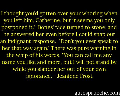 I thought you'd gotten over your whoring when you left him, Catherine, but it seems you only postponed it."<br /><br />Bones' face turned to stone, and he answered her even before I could snap out an indignant response.<br /><br />"Don't you ever speak to her that way again." There was pure warning in the whip of his words. "You can call me any name you like and more, but I will not stand by while you slander her out of your own ignorance. - Jeaniene Frost