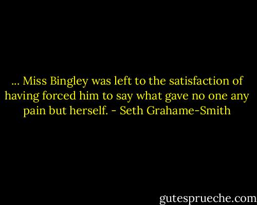 ... Miss Bingley was left to the satisfaction of having forced him to say what gave no one any pain but herself. - Seth Grahame-Smith