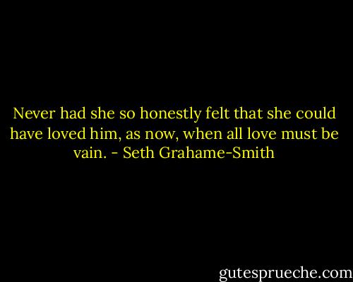 Never had she so honestly felt that she could have loved him, as now, when all love must be vain. - Seth Grahame-Smith