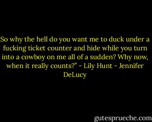 So why the hell do you want me to duck under a fucking ticket counter and hide while you turn into a cowboy on me all of a sudden? Why now, when it really counts?” - Lily Hunt - Jennifer DeLucy