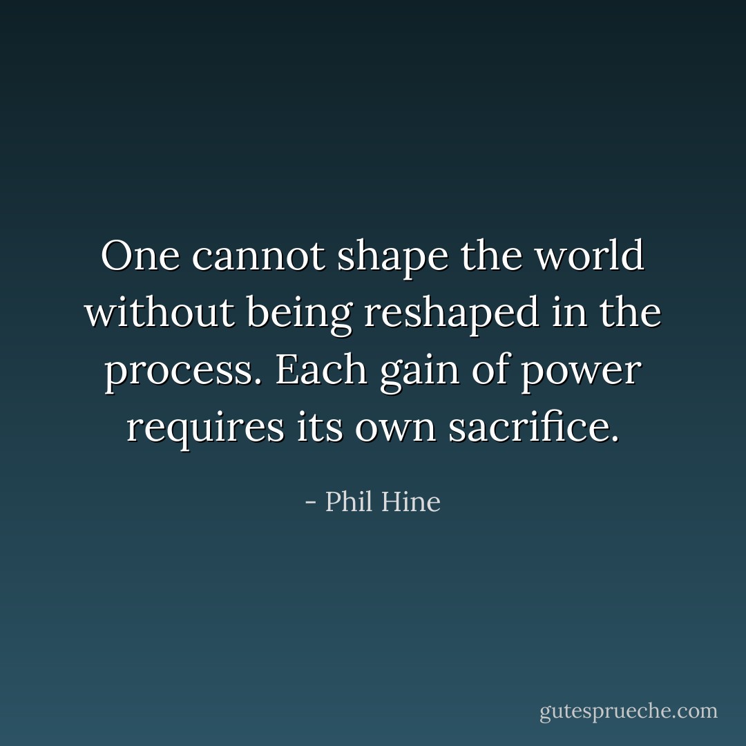 One cannot shape the world without being reshaped in the process. Each gain of power requires its own sacrifice. - Phil Hine