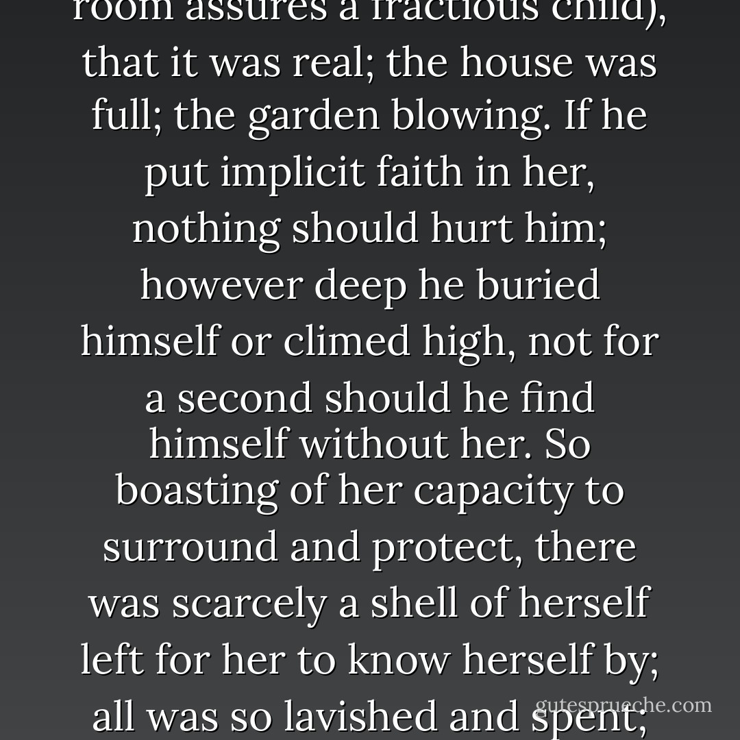 He was a failure, he repeated. Well, look then, feel then. Flashing her needles, glancing round about her, out of the window, into the room, at James himself, she assured him, beyond a shadow of a doubt, by her laugh, her poise, her competence (as a nurse carrying a light across a dark room assures a fractious child), that it was real; the house was full; the garden blowing. If he put implicit faith in her, nothing should hurt him; however deep he buried himself or climed high, not for a second should he find himself without her. So boasting of her capacity to surround and protect, there was scarcely a shell of herself left for her to know herself by; all was so lavished and spent; and James, as he stood stiff between her knees, felt her rise in a rosy-flowered fruit tree laid with leaves and dancing boughs into which the beak of brass, the arid scimitar of his father, the egotistical man, plunged and smote, demanding sympathy. - Virginia Woolf