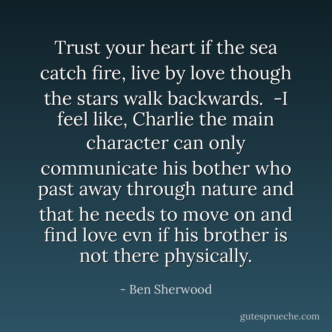 Trust your heart if the sea catch fire, live by love though the stars walk backwards. <br />-I feel like, Charlie the main character can only communicate his bother who past away through nature and that he needs to move on and find love evn if his brother is not there physically. - Ben Sherwood
