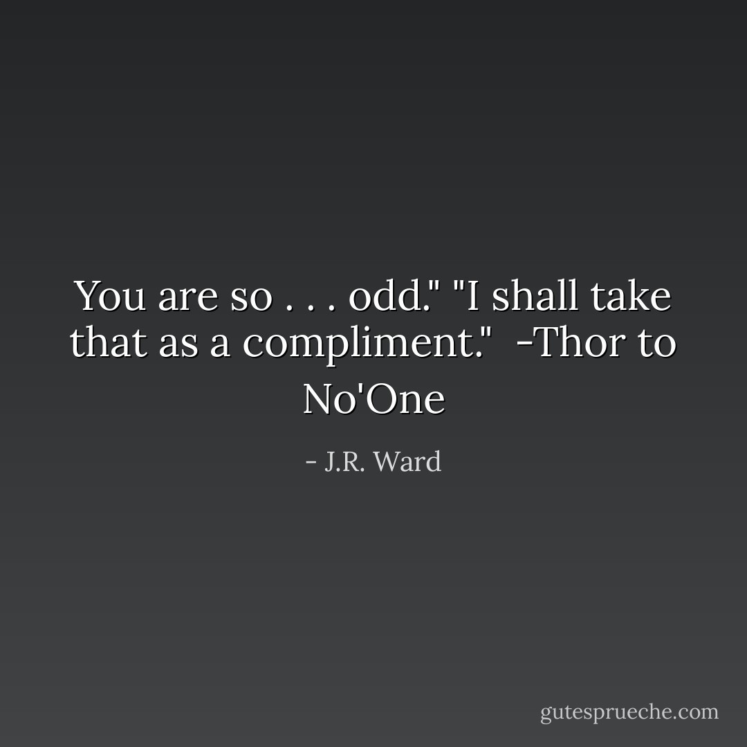 You are so . . . odd."<br />"I shall take that as a compliment."<br /><br />-Thor to No'One - J.R. Ward