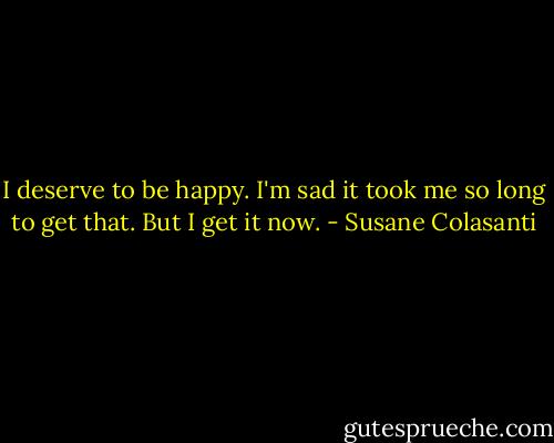 I deserve to be happy. I'm sad it took me so long to get that. But I get it now. - Susane Colasanti