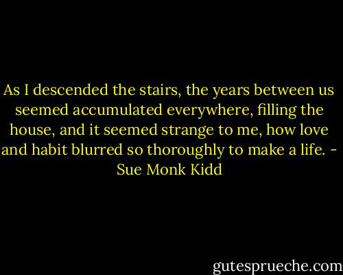 As I descended the stairs, the years between us seemed accumulated everywhere, filling the house, and it seemed strange to me, how love and habit blurred so thoroughly to make a life. - Sue Monk Kidd