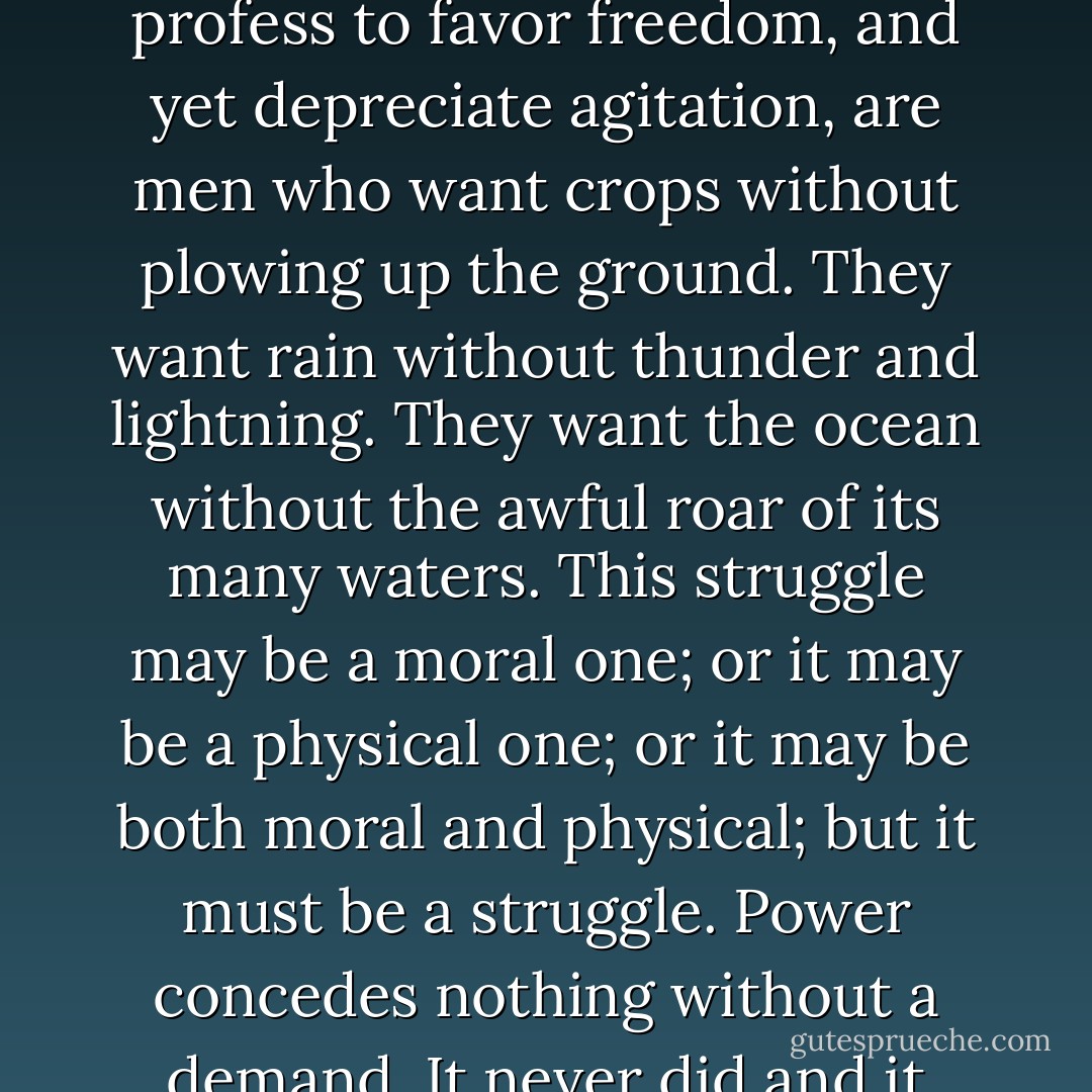 If there is no struggle, there is no progress. Those who profess to favor freedom, and yet depreciate agitation, are men who want crops without plowing up the ground. They want rain without thunder and lightning. They want the ocean without the awful roar of its many waters. This struggle may be a moral one; or it may be a physical one; or it may be both moral and physical; but it must be a struggle. Power concedes nothing without a demand. It never did and it never will. - Frederick Douglass