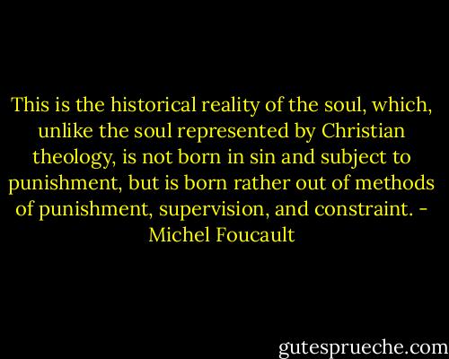 This is the historical reality of the soul, which, unlike the soul represented by Christian theology, is not born in sin and subject to punishment, but is born rather out of methods of punishment, supervision, and constraint. - Michel Foucault