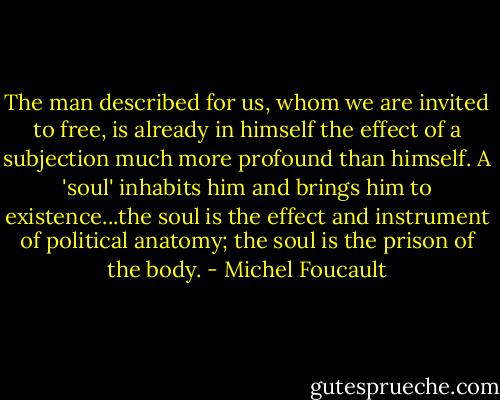 The man described for us, whom we are invited to free, is already in himself the effect of a subjection much more profound than himself. A 'soul' inhabits him and brings him to existence...the soul is the effect and instrument of political anatomy; the soul is the prison of the body. - Michel Foucault