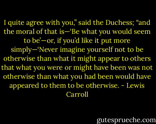 I quite agree with you,” said the Duchess; “and the moral of that is—‘Be what you would seem to be’—or, if you’d like it put more simply—‘Never imagine yourself not to be otherwise than what it might appear to others that what you were or might have been was not otherwise than what you had been would have appeared to them to be otherwise. - Lewis Carroll