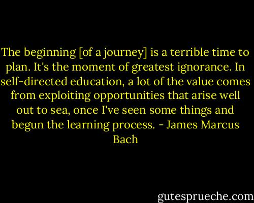 The beginning [of a journey] is a terrible time to plan. It's the moment of greatest ignorance. In self-directed education, a lot of the value comes from exploiting opportunities that arise well out to sea, once I've seen some things and begun the learning process. - James Marcus Bach