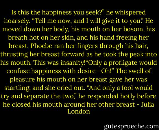 Is this the happiness you seek?” he whispered hoarsely. “Tell me now, and I will give it to you.” He<br />moved down her body, his mouth on her bosom, his breath hot on her skin, and his hand freeing her<br />breast. Phoebe ran her fingers through his hair, thrusting her breast forward as he took the peak into his<br />mouth.<br />This was insanity!“Only a profligate would confuse happiness with desire—Oh!” The swell of pleasure<br />his mouth on her breast gave her was startling, and she cried out.<br />“And only a fool would try and separate the two,” he responded hotly before he closed his mouth<br />around her other breast - Julia London