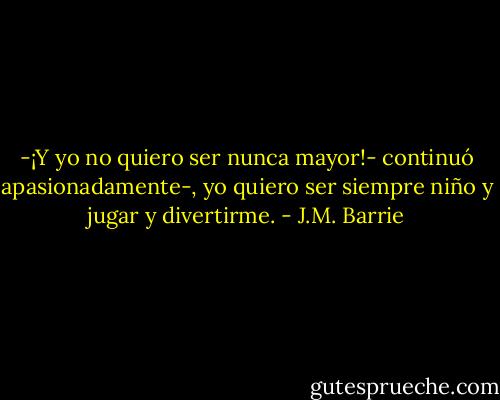 -¡Y yo no quiero ser nunca mayor!- continuó apasionadamente-, yo quiero ser siempre niño y jugar y divertirme. - J.M. Barrie