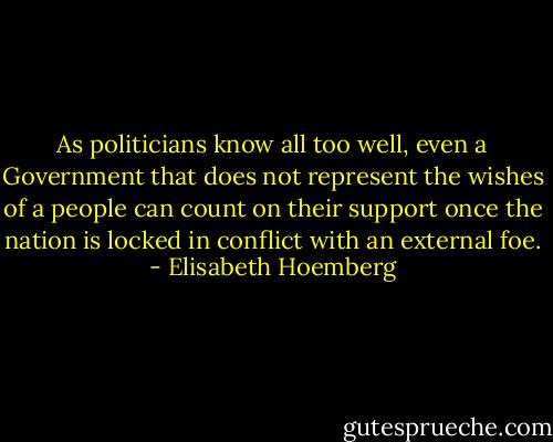 As politicians know all too well, even a Government that does not represent the wishes of a people can count on their support once the nation is locked in conflict with an external foe. - Elisabeth Hoemberg