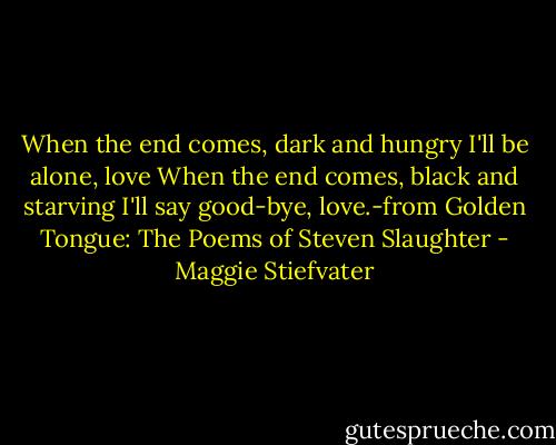 When the end comes, dark and hungry I'll be alone, love When the end comes, black and starving I'll say good-bye, love.-from Golden Tongue: The Poems of Steven Slaughter - Maggie Stiefvater