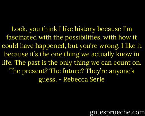 Look, you think I like history because I’m fascinated with the possibilities, with how it could have happened, but you’re wrong. I like it because it’s the one thing we actually know in life. The past is the only thing we can count on. The present? The future? They’re anyone’s guess. - Rebecca Serle