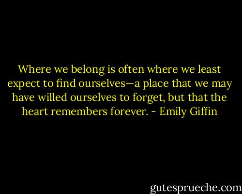 Where we belong is often where we least expect to find ourselves—a place that we may have willed ourselves to forget, but that the heart remembers forever. - Emily Giffin