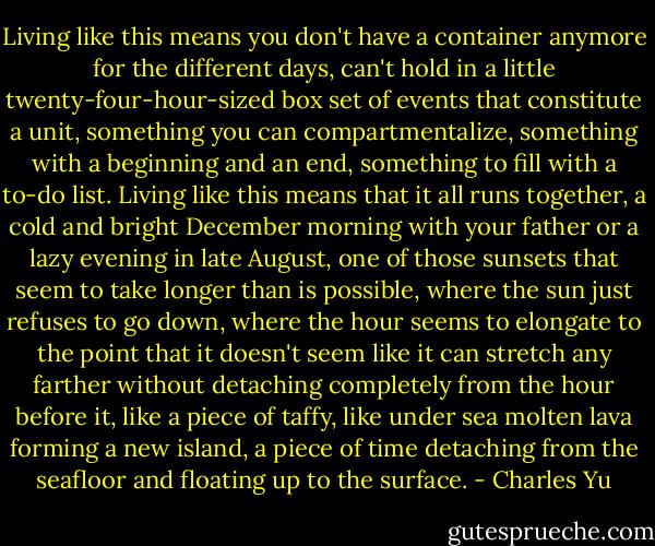 Living like this means you don't have a container anymore for the different days, can't hold in a little twenty-four-hour-sized box set of events that constitute a unit, something you can compartmentalize, something with a beginning and an end, something to fill with a to-do list. Living like this means that it all runs together, a cold and bright December morning with your father or a lazy evening in late August, one of those sunsets that seem to take longer than is possible, where the sun just refuses to go down, where the hour seems to elongate to the point that it doesn't seem like it can stretch any farther without detaching completely from the hour before it, like a piece of taffy, like under sea molten lava forming a new island, a piece of time detaching from the seafloor and floating up to the surface. - Charles Yu
