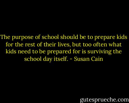 The purpose of school should be to prepare kids for the rest of their lives, but too often what kids need to be prepared for is surviving the school day itself. - Susan Cain