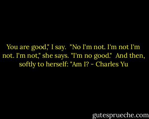 You are good," I say. <br />"No I'm not. I'm not I'm not. I'm not," she says. "I'm no good." <br />And then, softly to herself: "Am I? - Charles Yu