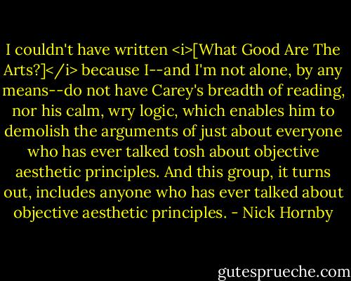 I couldn't have written <i>[What Good Are The Arts?]</i> because I--and I'm not alone, by any means--do not have Carey's breadth of reading, nor his calm, wry logic, which enables him to demolish the arguments of just about everyone who has ever talked tosh about objective aesthetic principles. And this group, it turns out, includes anyone who has ever talked about objective aesthetic principles. - Nick Hornby