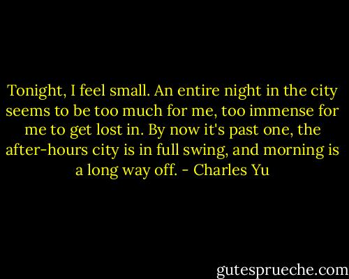 Tonight, I feel small. An entire night in the city seems to be too much for me, too immense for me to get lost in. By now it's past one, the after-hours city is in full swing, and morning is a long way off. - Charles Yu