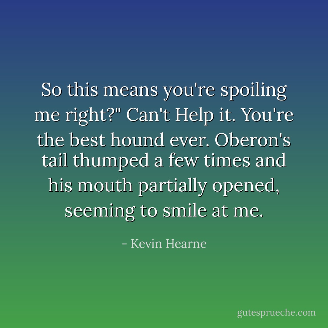 So this means you're spoiling me right?"<br />Can't Help it. You're the best hound ever.<br />Oberon's tail thumped a few times and his mouth partially opened, seeming to smile at me. - Kevin Hearne