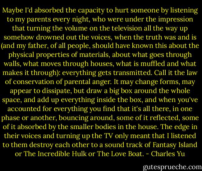 Maybe I'd absorbed the capacity to hurt someone by listening to my parents every night, who were under the impression that turning the volume on the television all the way up somehow drowned out the voices, when the truth was and is (and my father, of all people, should have known this about the physical properties of materials, about what goes through walls, what moves through houses, what is muffled and what makes it through): everything gets transmitted. Call it the law of conservation of parental anger. It may change forms, may appear to dissipate, but draw a big box around the whole space, and add up everything inside the box, and when you've accounted for everything you find that it's all there, in one phase or another, bouncing around, some of it reflected, some of it absorbed by the smaller bodies in the house. The edge in their voices and turning up the TV only meant that I listened to them destroy each other to a sound track of Fantasy Island or The Incredible Hulk or The Love Boat. - Charles Yu
