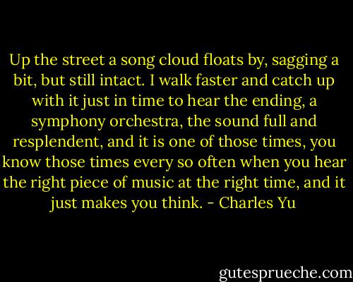 Up the street a song cloud floats by, sagging a bit, but still intact. I walk faster and catch up with it just in time to hear the ending, a symphony orchestra, the sound full and resplendent, and it is one of those times, you know those times every so often when you hear the right piece of music at the right time, and it just makes you think. - Charles Yu