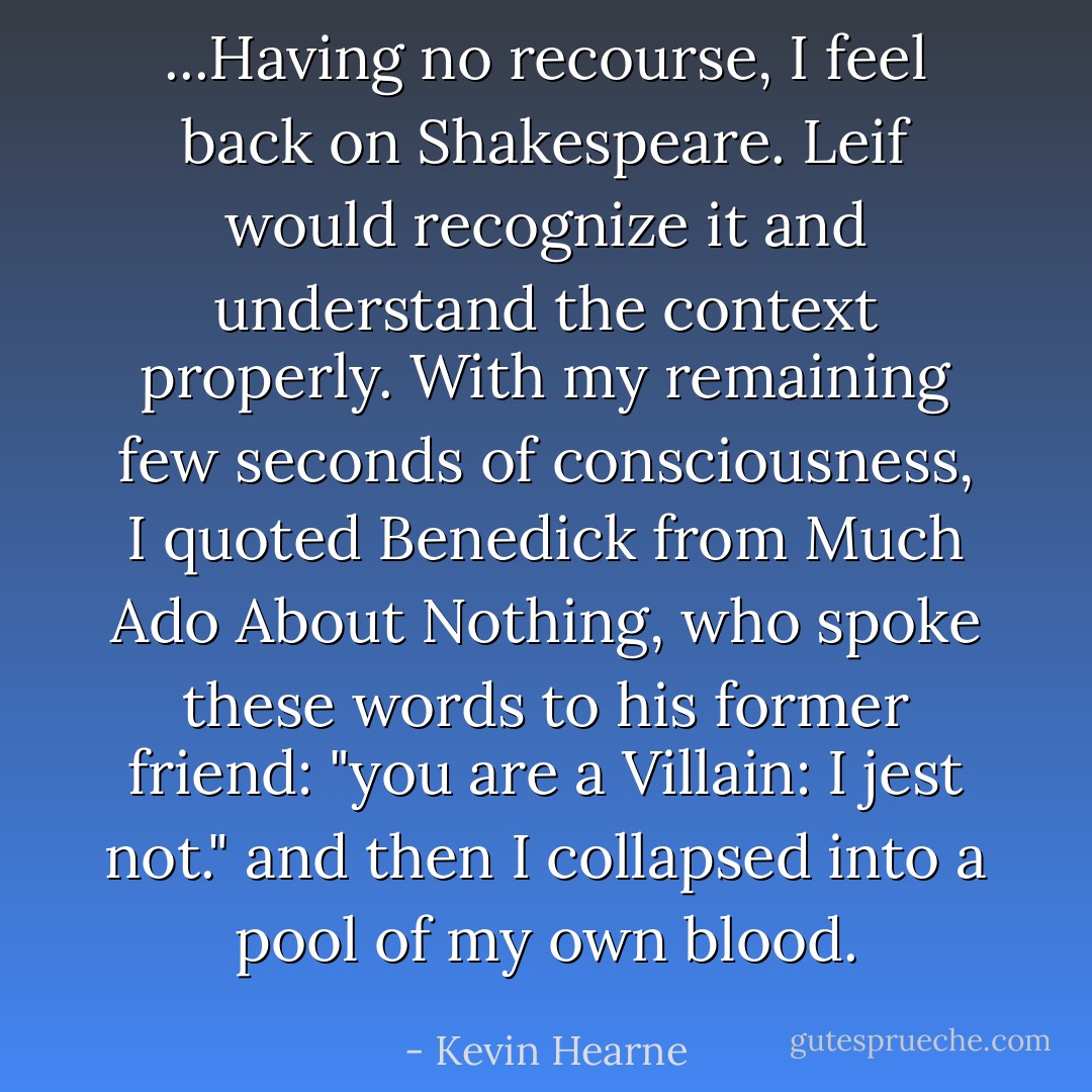 ...Having no recourse, I feel back on Shakespeare. Leif would recognize it and understand the context properly. With my remaining few seconds of consciousness, I quoted Benedick from Much Ado About Nothing, who spoke these words to his former friend:<br />"you are a Villain: I jest not." and then I collapsed into a pool of my own blood. - Kevin Hearne