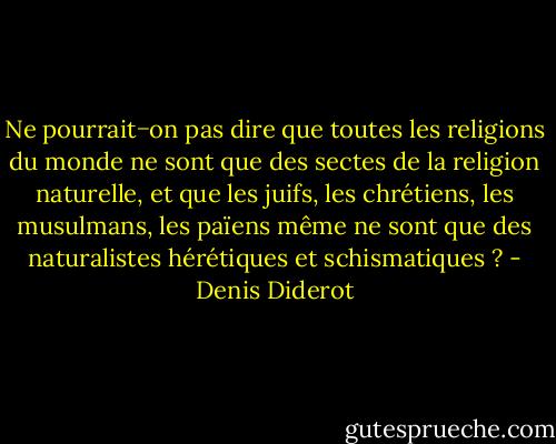 Ne pourrait−on pas dire que toutes les religions du monde ne sont que des sectes de la religion naturelle, et que les juifs, les chrétiens, les musulmans, les païens même ne sont que des naturalistes hérétiques et schismatiques ? - Denis Diderot