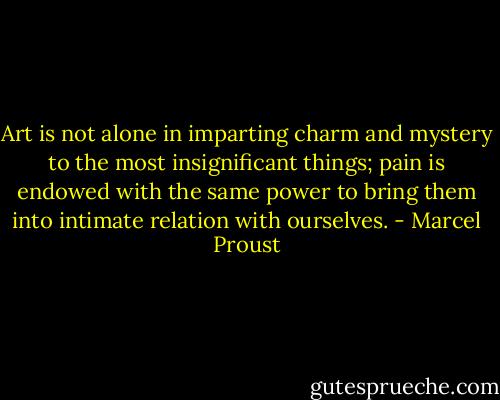 Art is not alone in imparting charm and mystery to the most insignificant things; pain is endowed with the same power to bring them into intimate relation with ourselves. - Marcel Proust