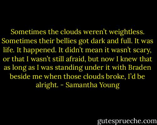 Sometimes the clouds weren’t weightless. Sometimes their bellies got dark and full. It was life. It happened. It didn’t mean it wasn’t scary, or that I wasn’t still afraid, but now I knew that as long as I was standing under it with Braden beside me when those clouds broke, I’d be alright. - Samantha Young