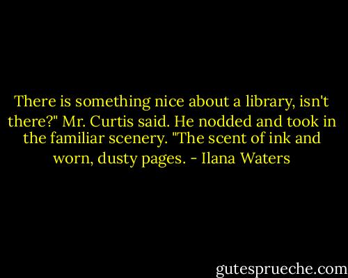 There is something nice about a library, isn't there?" Mr. Curtis said. He nodded and took in the familiar scenery. "The scent of ink and worn, dusty pages. - Ilana Waters