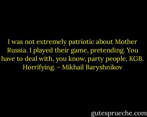 I was not extremely patriotic about Mother Russia. I played their game, pretending. You have to deal with, you know, party people, KGB. Horrifying. - Mikhail Baryshnikov
