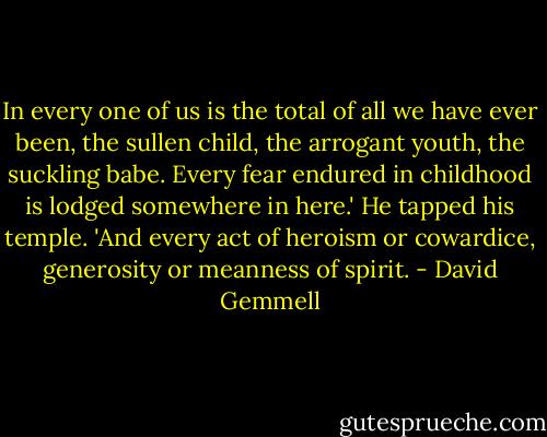In every one of us is the total of all we have ever been, the sullen child, the arrogant youth, the suckling babe. Every fear endured in childhood is lodged somewhere in here.' He tapped his temple. 'And every act of heroism or cowardice, generosity or meanness of spirit. - David Gemmell