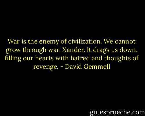 War is the enemy of civilization. We cannot grow through war, Xander. It drags us down, filling our hearts with hatred and thoughts of revenge. - David Gemmell