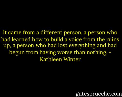 It came from a different person, a person who had learned how to build a voice from the ruins up, a person who had lost everything and had begun from having worse than nothing. - Kathleen Winter