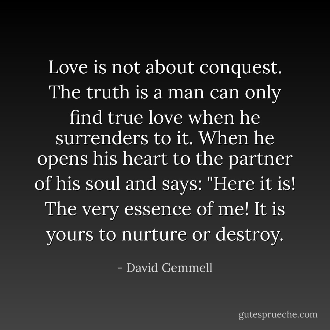 Love is not about conquest. The truth is a man can only find true love when he surrenders to it. When he opens his heart to the partner of his soul and says: "Here it is! The very essence of me! It is yours to nurture or destroy. - David Gemmell