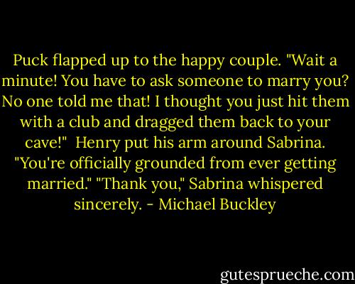 Puck flapped up to the happy couple. "Wait a minute! You have to ask someone to marry you? No one told me that! I thought you just hit them with a club and dragged them back to your cave!" <br />Henry put his arm around Sabrina. "You're officially grounded from ever getting married."<br />"Thank you," Sabrina whispered sincerely. - Michael Buckley