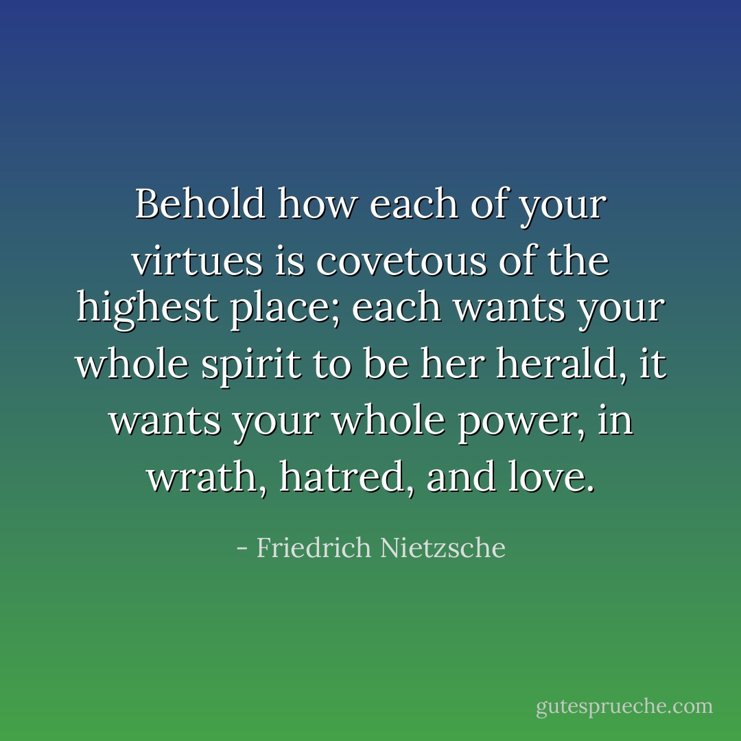 Behold how each of your virtues is covetous of the highest place; each wants your whole spirit to be her herald, it wants your whole power, in wrath, hatred, and love. - Friedrich Nietzsche
