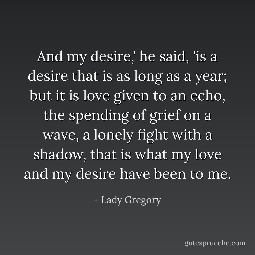 And my desire,' he said, 'is a desire that is as long as a year; but it is love given to an echo, the spending of grief on a wave, a lonely fight with a shadow, that is what my love and my desire have been to me. - Lady Gregory