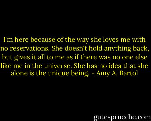 I'm here because of the way she loves me with no reservations. She doesn't hold anything back, but gives it all to me as if there was no one else like me in the universe. She has no idea that she alone is the unique being. - Amy A. Bartol