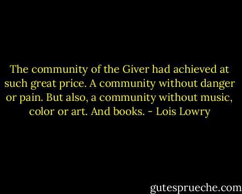The community of the Giver had achieved at such great price. A community without danger or pain. But also, a community without music, color or art. And books. - Lois Lowry