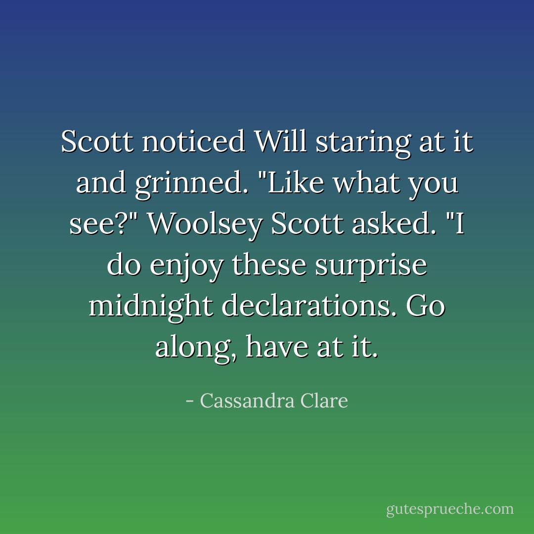 Scott noticed Will staring at it and grinned. "Like what you see?" Woolsey Scott asked. "I do enjoy these surprise midnight declarations. Go along, have at it. - Cassandra Clare