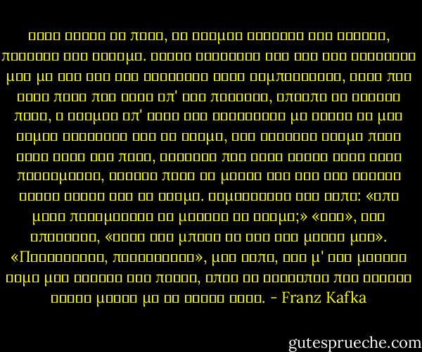 Ήταν νωρίς το πρωί, οι δρόμοι καθαροί και άδειοι, πήγαινα στο σταθμό. Καθώς σύγκρινα την ώρα του ρολογιού μου με την ώρα του ρολογιού ενός καμπαναριού, είδα πως ήταν πολύ πιο αργά απ' όσο πίστευα, έπρεπε να βιαστώ πολύ, ο τρόμος απ' αυτή την ανακάλυψη με έκανε να μην είμαι σίγουρος για το δρόμο, δεν γνώριζα ακόμα πολύ καλά αυτή την πόλη, ευτυχώς που εκεί κοντά ήταν ένας πολισμάνος, έτρεξα προς το μέρος του και τον ρώτησα χωρίς ανάσα για το δρόμο.<br />Χαμογέλασε και είπε: «Από μένα περιμένεις να μάθεις το δρόμο;» «Ναι», του απάντησα, «αφού δεν μπορώ να τον βρω μόνος μου». «Παραιτήσου, παραιτήσου», μου είπε, και μ' ένα μεγάλο άλμα μου γύρισε την πλάτη, όπως οι άνθρωποι που θέλουν νάναι μόνοι με το γέλιο τους. - Franz Kafka
