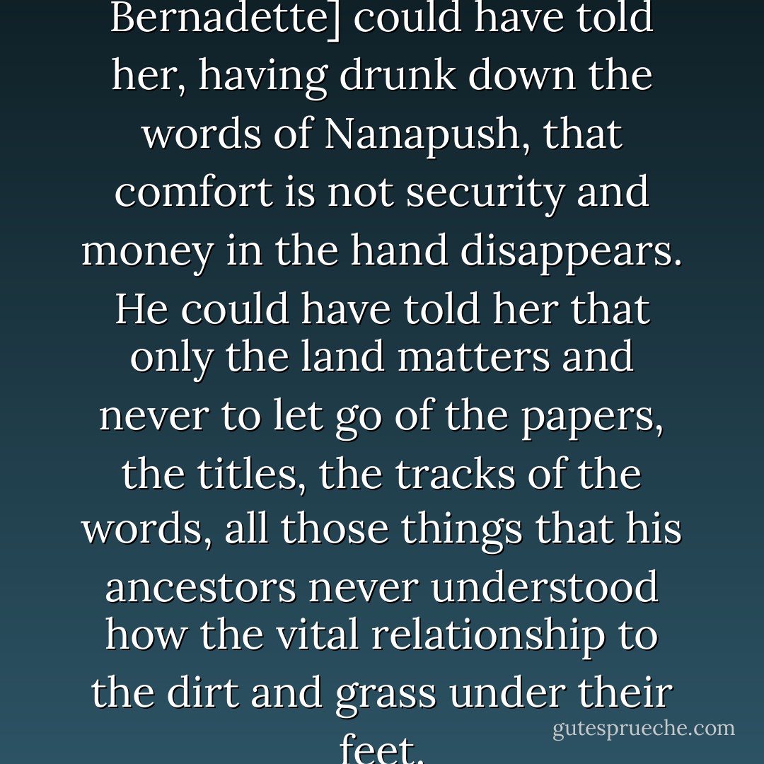 Nector [speaking to Bernadette] could have told her, having drunk down the words of Nanapush, that comfort is not security and money in the hand disappears. He could have told her that only the land matters and never to let go of the papers, the titles, the tracks of the words, all those things that his ancestors never understood how the vital relationship to the dirt and grass under their feet. - Louise Erdrich