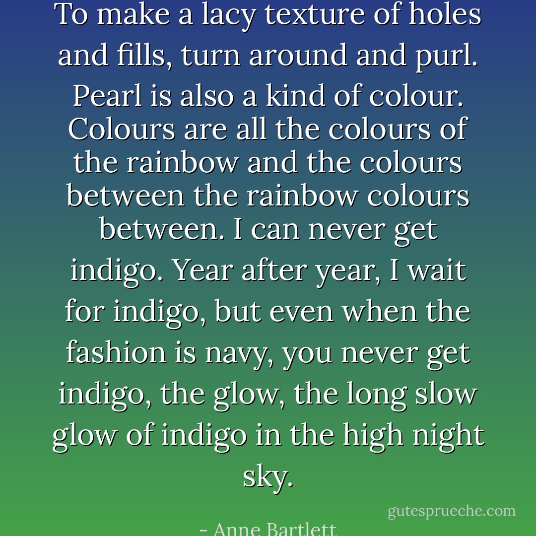To make a lacy texture of holes and fills, turn around and purl. Pearl is also a kind of colour. Colours are all the colours of the rainbow and the colours between the rainbow colours between. I can never get indigo. Year after year, I wait for indigo, but even when the fashion is navy, you never get indigo, the glow, the long slow glow of indigo in the high night sky. - Anne Bartlett