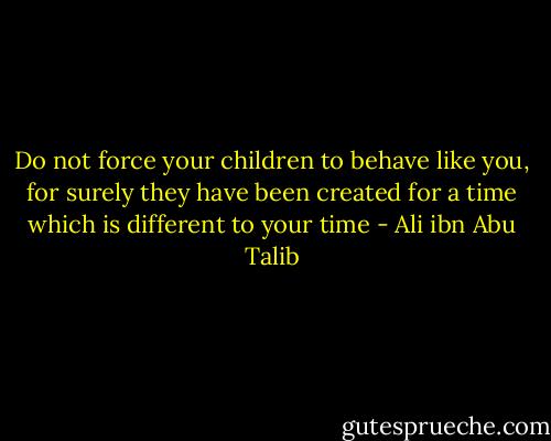 Do not force your children to behave like you, for surely they have been created for a time which is different to your time - Ali ibn Abu Talib