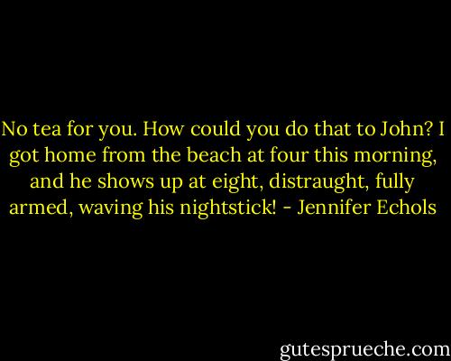 No tea for you. How could you do that to John? I got home from the beach at four this morning, and he shows up at eight, distraught, fully armed, waving his nightstick! - Jennifer Echols